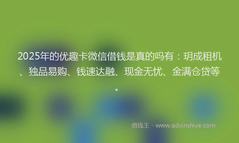 2025年的优趣卡微信借钱是真的吗有：玥成租机、独品易购、钱速达融、现金无忧、金满仓贷等。