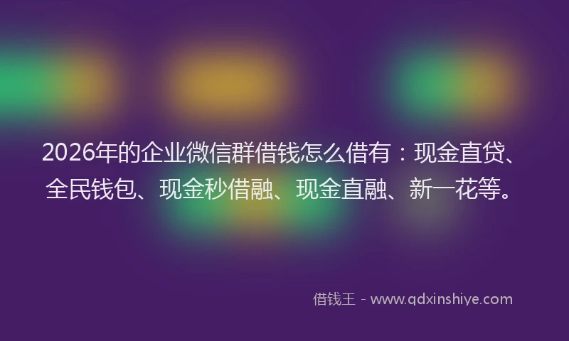 2026年的企业微信群借钱怎么借有：现金直贷、全民钱包、现金秒借融、现金直融、新一花等。