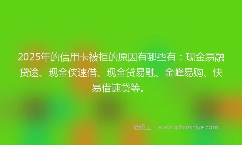 2025年的信用卡被拒的原因有哪些有：现金易融贷途、现金侠速借、现金贷易融、金峰易购、快易借速贷等。