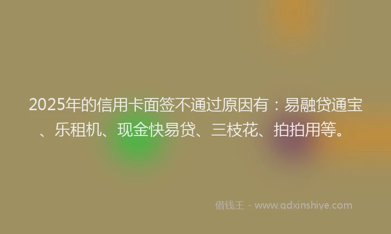 2025年的信用卡面签不通过原因有：易融贷通宝、乐租机、现金快易贷、三枝花、拍拍用等。