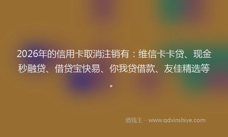 2026年的信用卡取消注销有：维信卡卡贷、现金秒融贷、借贷宝快易、你我贷借款、友佳精选等。