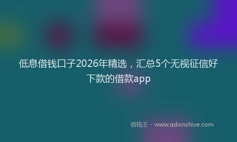 低息借钱口子2026年精选，汇总5个无视征信好下款的借款app