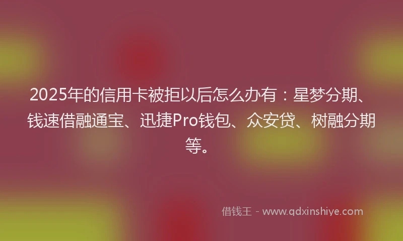 2025年的信用卡被拒以后怎么办有:星梦分期、钱速借融通宝、迅捷Pro钱包、众安贷、树融分期等。