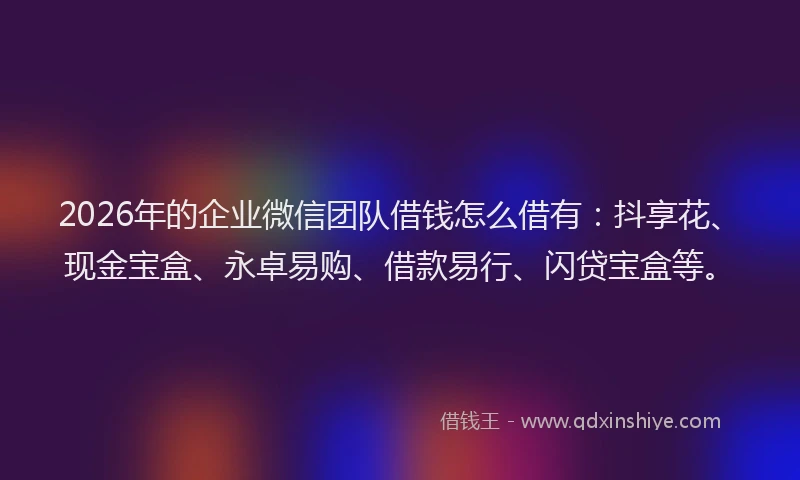 2026年的企业微信团队借钱怎么借有：抖享花、现金宝盒、永卓易购、借款易行、闪贷宝盒等。