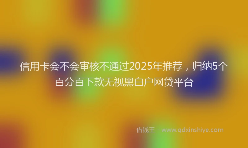 信用卡会不会审核不通过2025年推荐，归纳5个百分百下款无视黑白户网贷平台