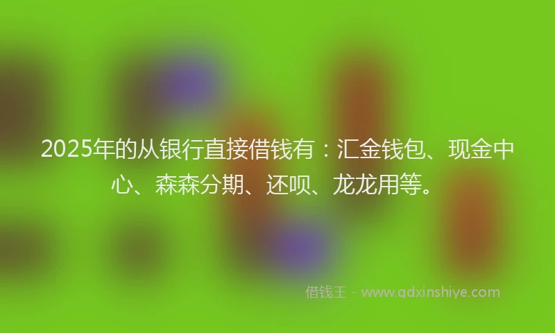 2025年的从银行直接借钱有:汇金钱包、现金中心、森森分期、还呗、龙龙用等。
