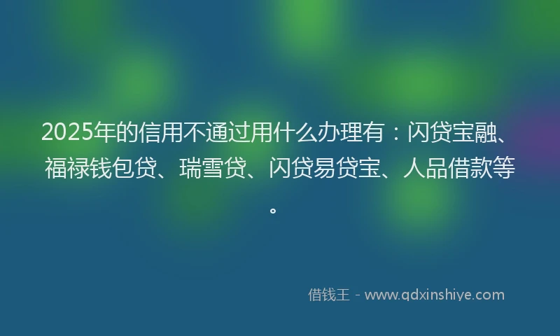 2025年的信用不通过用什么办理有:闪贷宝融、福禄钱包贷、瑞雪贷、闪贷易贷宝、人品借款等。