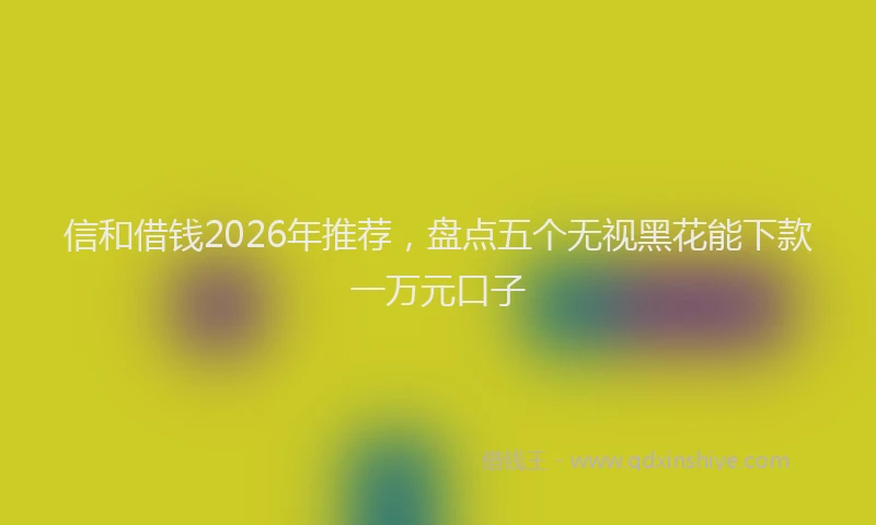 信和借钱2026年推荐，盘点五个无视黑花能下款一万元口子
