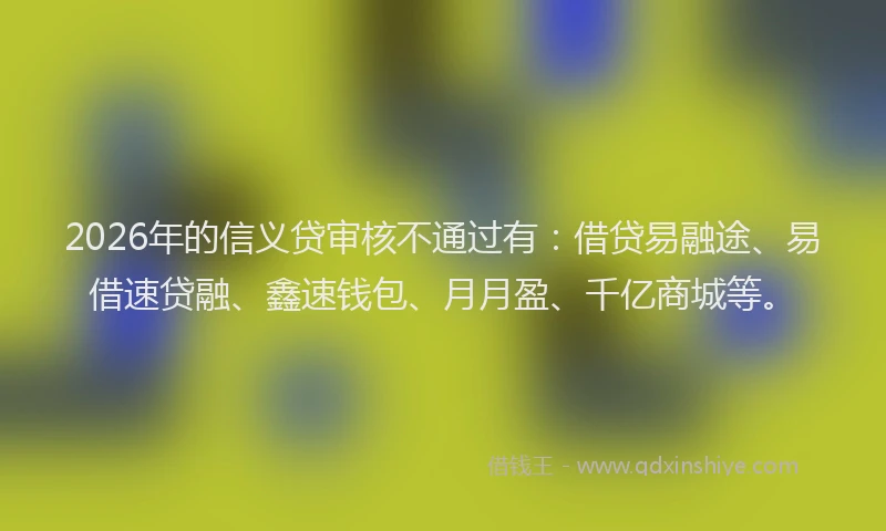 2026年的信义贷审核不通过有：借贷易融途、易借速贷融、鑫速钱包、月月盈、千亿商城等。
