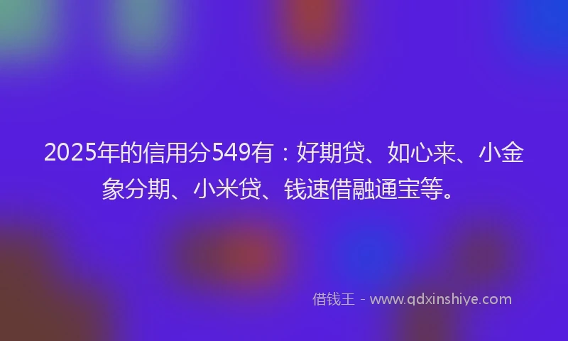 2025年的信用分549有：好期贷、如心来、小金象分期、小米贷、钱速借融通宝等。