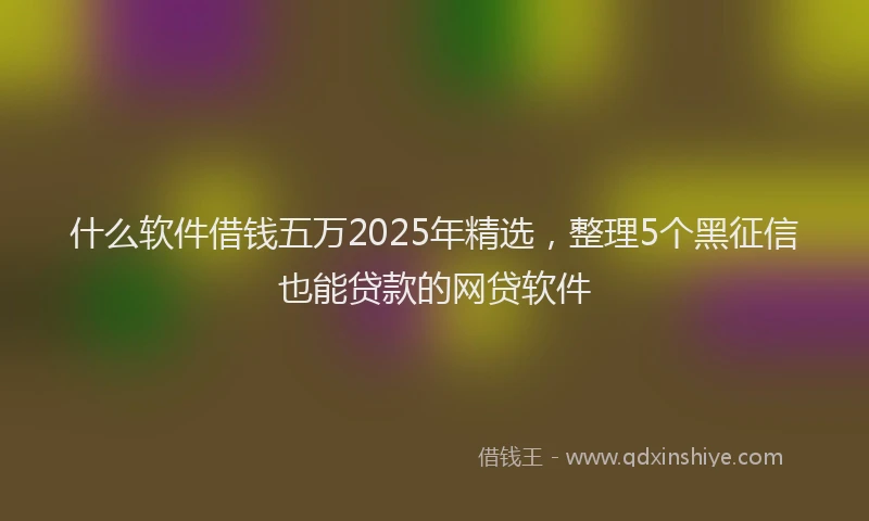 什么软件借钱五万2025年精选，整理5个黑征信也能贷款的网贷软件