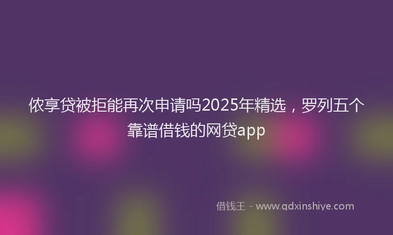 侬享贷被拒能再次申请吗2025年精选，罗列五个靠谱借钱的网贷app
