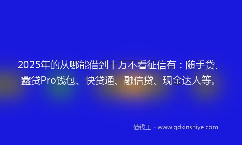2025年的从哪能借到十万不看征信有：随手贷、鑫贷Pro钱包、快贷通、融信贷、现金达人等。