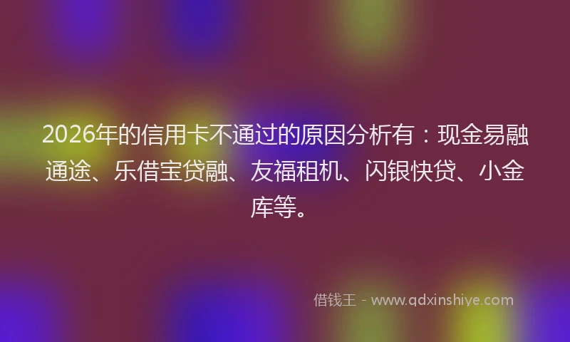 2026年的信用卡不通过的原因分析有：现金易融通途、乐借宝贷融、友福租机、闪银快贷、小金库等。