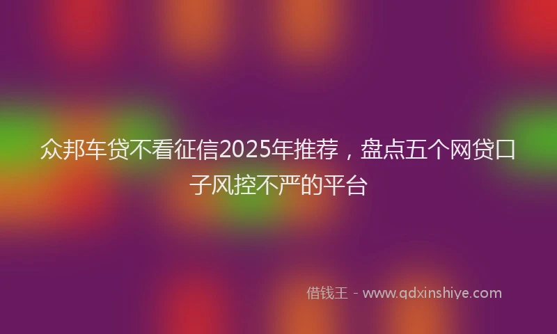 众邦车贷不看征信2025年推荐，盘点五个网贷口子风控不严的平台