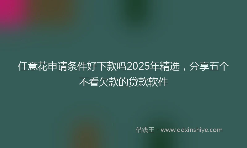 任意花申请条件好下款吗2025年精选，分享五个不看欠款的贷款软件
