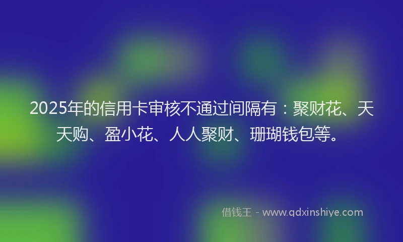2025年的信用卡审核不通过间隔有:聚财花、天天购、盈小花、人人聚财、珊瑚钱包等。