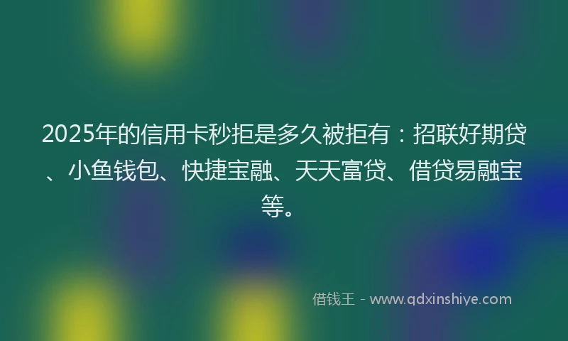2025年的信用卡秒拒是多久被拒有：招联好期贷、小鱼钱包、快捷宝融、天天富贷、借贷易融宝等。