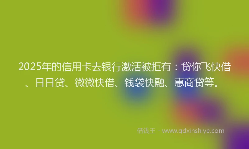2025年的信用卡去银行激活被拒有：贷你飞快借、日日贷、微微快借、钱袋快融、惠商贷等。
