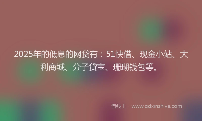 2025年的低息的网贷有：51快借、现金小站、大利商城、分子贷宝、珊瑚钱包等。