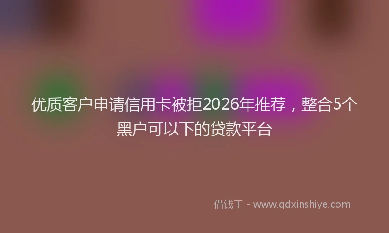 优质客户申请信用卡被拒2026年推荐，整合5个黑户可以下的贷款平台