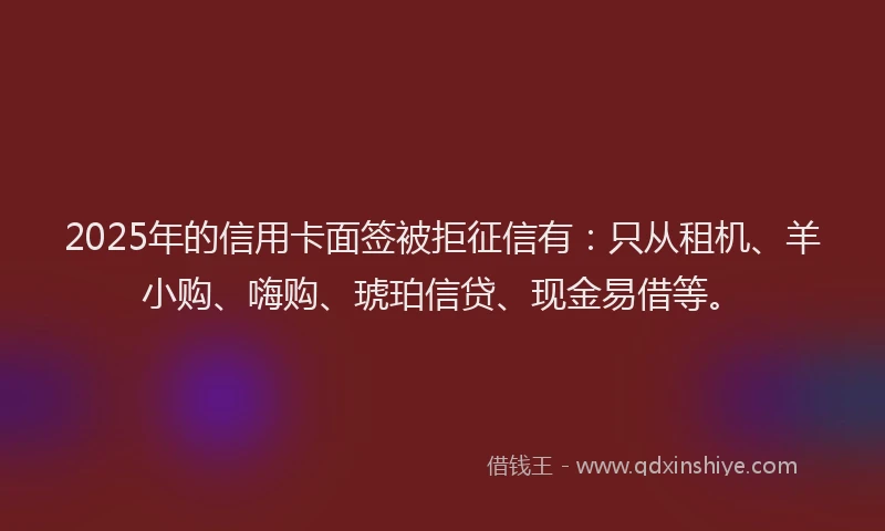 2025年的信用卡面签被拒征信有：只从租机、羊小购、嗨购、琥珀信贷、现金易借等。