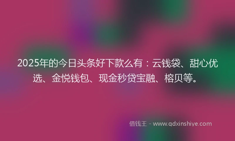 2025年的今日头条好下款么有：云钱袋、甜心优选、金悦钱包、现金秒贷宝融、榕贝等。