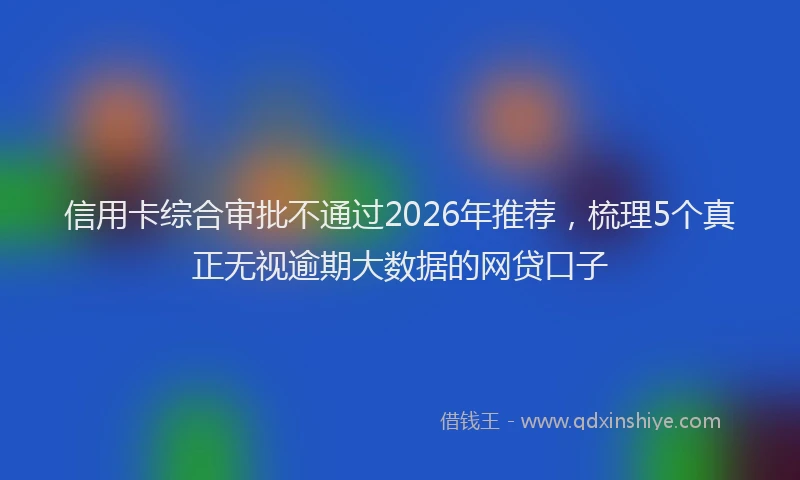 信用卡综合审批不通过2026年推荐，梳理5个真正无视逾期大数据的网贷口子