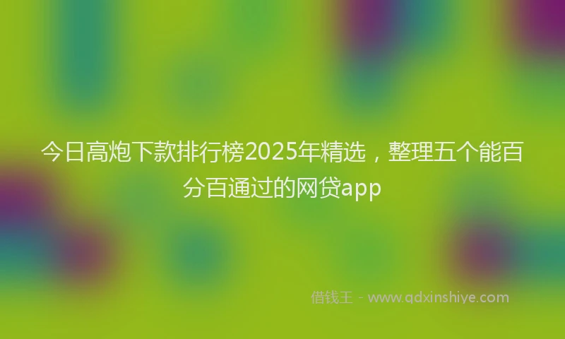 今日高炮下款排行榜2025年精选，整理五个能百分百通过的网贷app