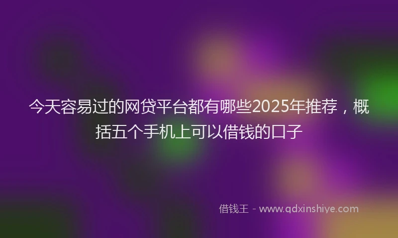 今天容易过的网贷平台都有哪些2025年推荐，概括五个手机上可以借钱的口子