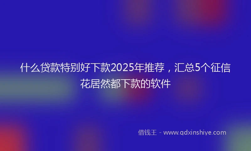 什么贷款特别好下款2025年推荐，汇总5个征信花居然都下款的软件