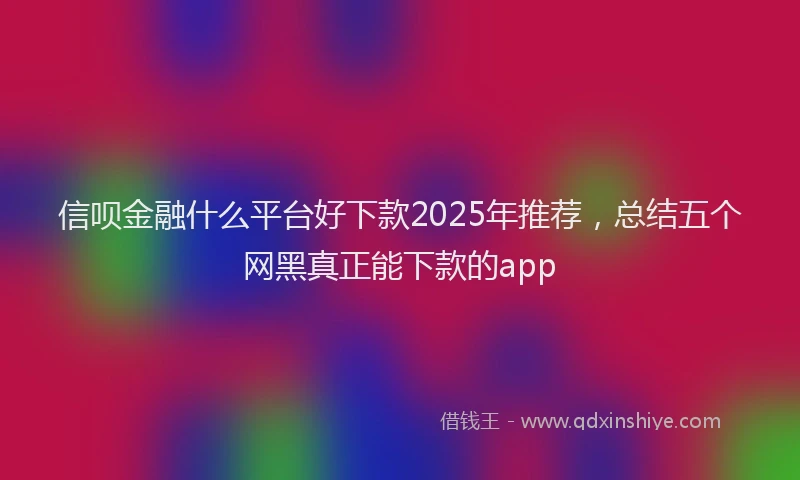 信呗金融什么平台好下款2025年推荐，总结五个网黑真正能下款的app