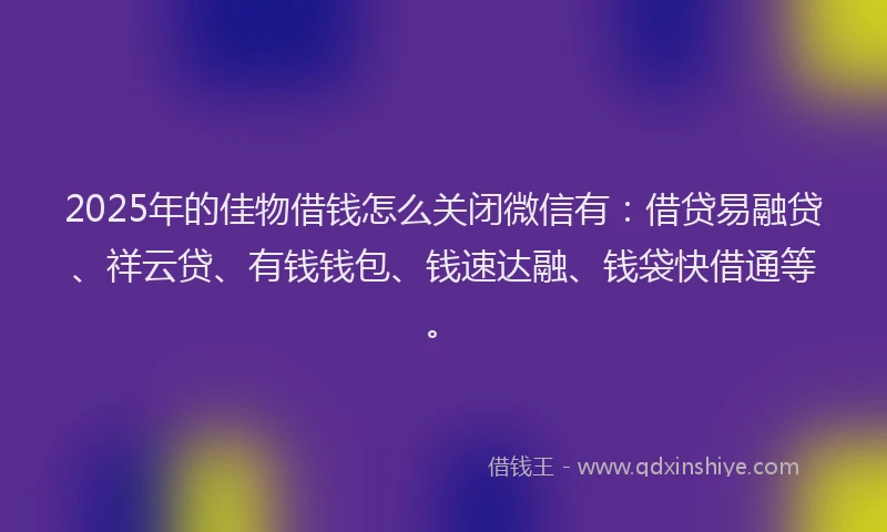 2025年的佳物借钱怎么关闭微信有：借贷易融贷、祥云贷、有钱钱包、钱速达融、钱袋快借通等。