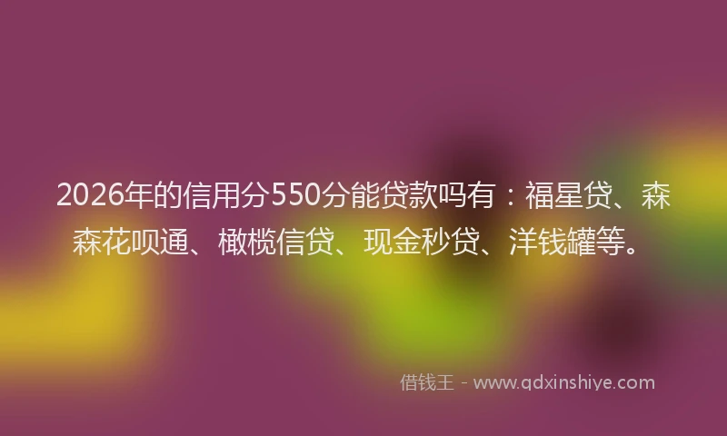 2026年的信用分550分能贷款吗有：福星贷、森森花呗通、橄榄信贷、现金秒贷、洋钱罐等。