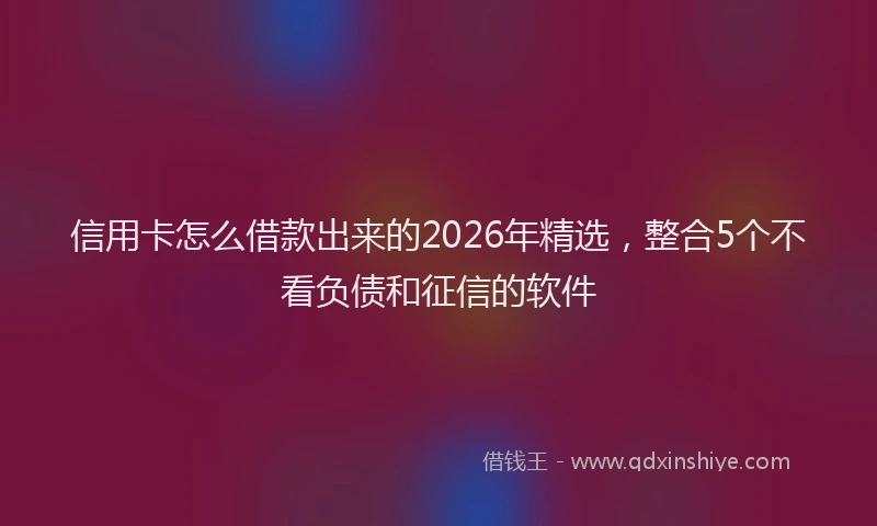信用卡怎么借款出来的2026年精选,整合5个不看负债和征信的软件