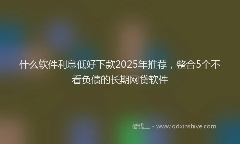 什么软件利息低好下款2025年推荐，整合5个不看负债的长期网贷软件