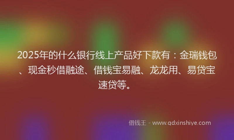 2025年的什么银行线上产品好下款有：金瑞钱包、现金秒借融途、借钱宝易融、龙龙用、易贷宝速贷等。