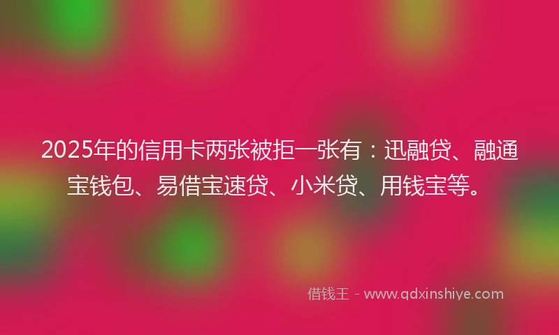 2025年的信用卡两张被拒一张有:迅融贷、融通宝钱包、易借宝速贷、小米贷、用钱宝等。