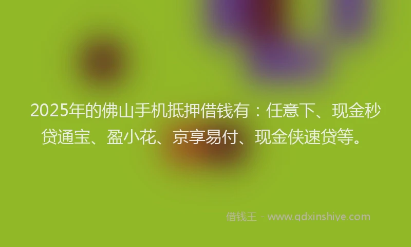 2025年的佛山手机抵押借钱有：任意下、现金秒贷通宝、盈小花、京享易付、现金侠速贷等。