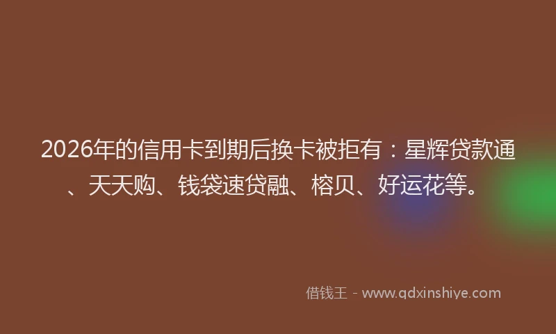 2026年的信用卡到期后换卡被拒有：星辉贷款通、天天购、钱袋速贷融、榕贝、好运花等。
