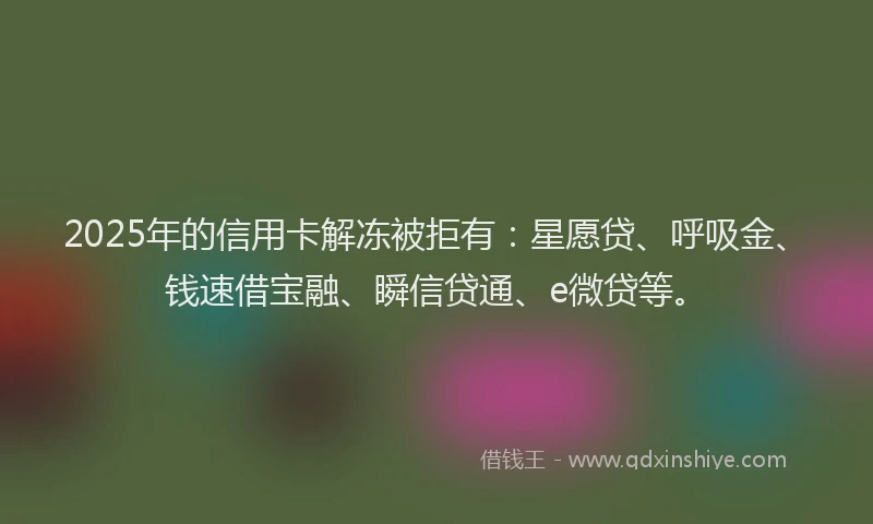 2025年的信用卡解冻被拒有：星愿贷、呼吸金、钱速借宝融、瞬信贷通、e微贷等。