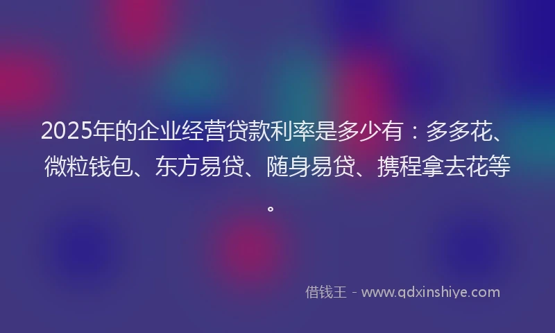 2025年的企业经营贷款利率是多少有：多多花、微粒钱包、东方易贷、随身易贷、携程拿去花等。