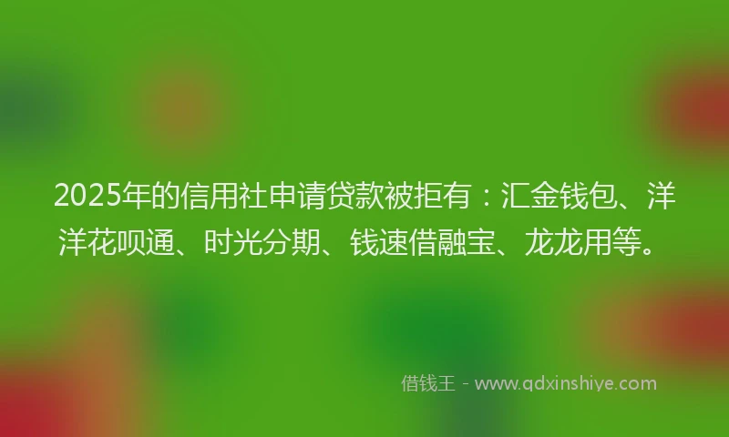 2025年的信用社申请贷款被拒有：汇金钱包、洋洋花呗通、时光分期、钱速借融宝、龙龙用等。