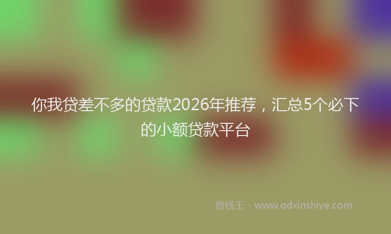 你我贷差不多的贷款2026年推荐，汇总5个必下的小额贷款平台