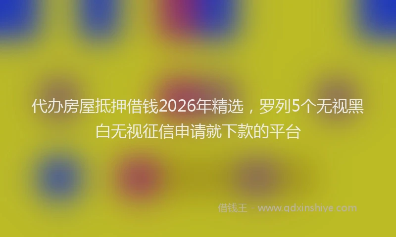 代办房屋抵押借钱2026年精选，罗列5个无视黑白无视征信申请就下款的平台