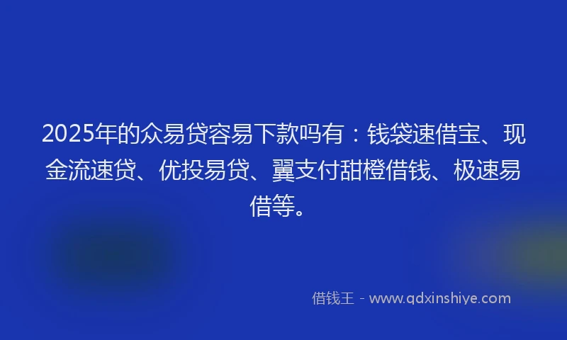 2025年的众易贷容易下款吗有：钱袋速借宝、现金流速贷、优投易贷、翼支付甜橙借钱、极速易借等。