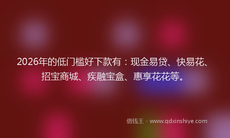 2026年的低门槛好下款有：现金易贷、快易花、招宝商城、疾融宝盒、惠享花花等。
