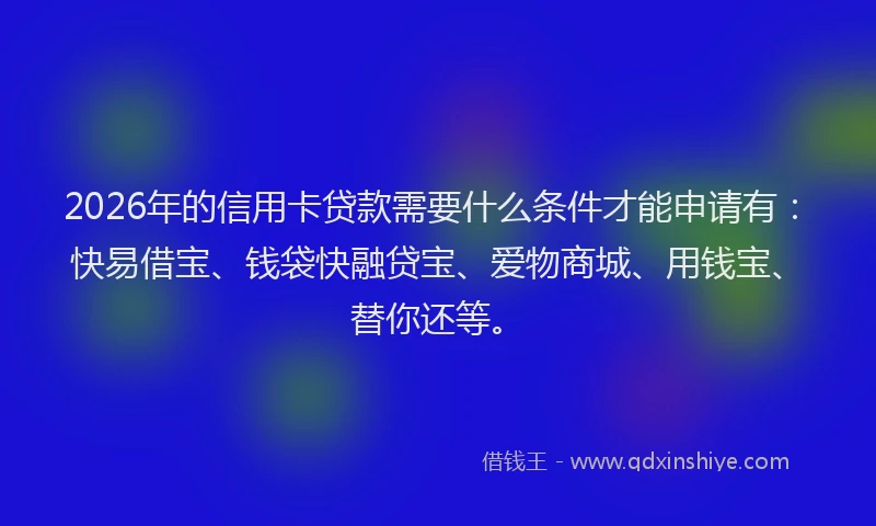 2026年的信用卡贷款需要什么条件才能申请有：快易借宝、钱袋快融贷宝、爱物商城、用钱宝、替你还等。