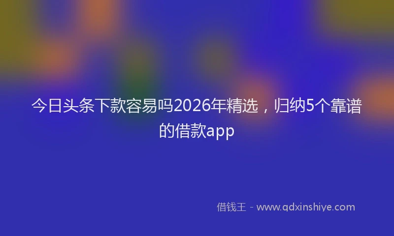 今日头条下款容易吗2026年精选，归纳5个靠谱的借款app