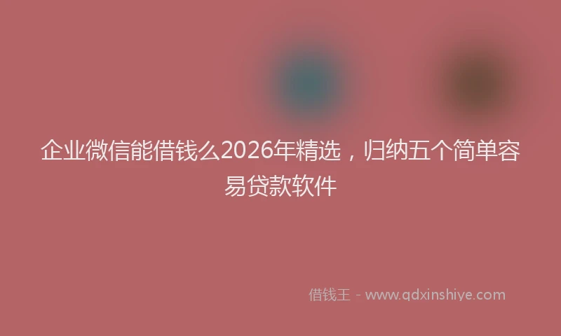 企业微信能借钱么2026年精选，归纳五个简单容易贷款软件